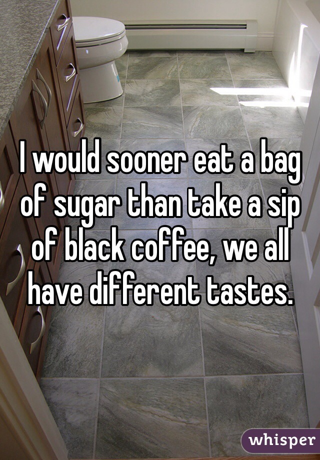 I would sooner eat a bag of sugar than take a sip of black coffee, we all have different tastes. 