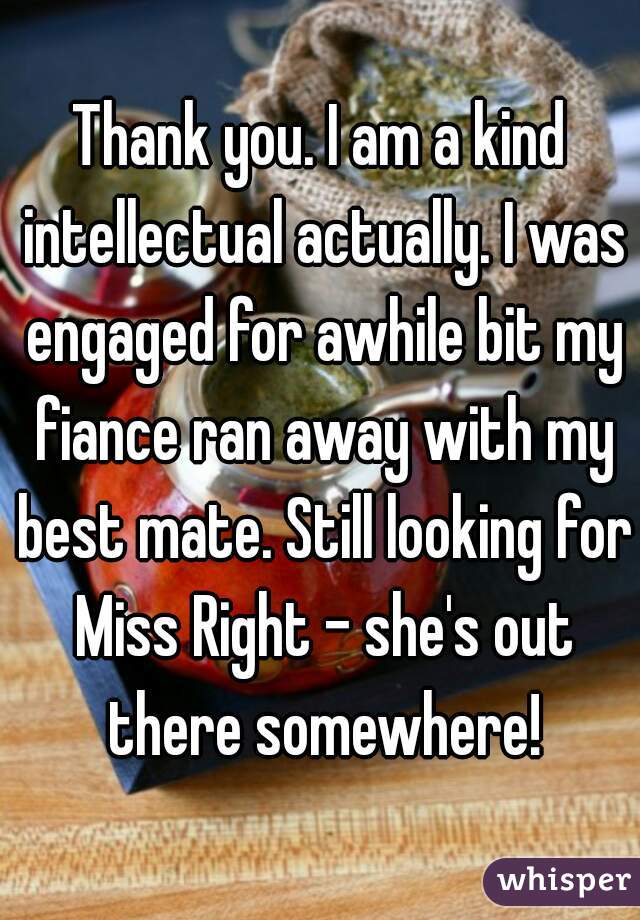 Thank you. I am a kind intellectual actually. I was engaged for awhile bit my fiance ran away with my best mate. Still looking for Miss Right - she's out there somewhere!