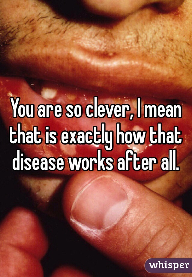 You are so clever, I mean that is exactly how that disease works after all. 