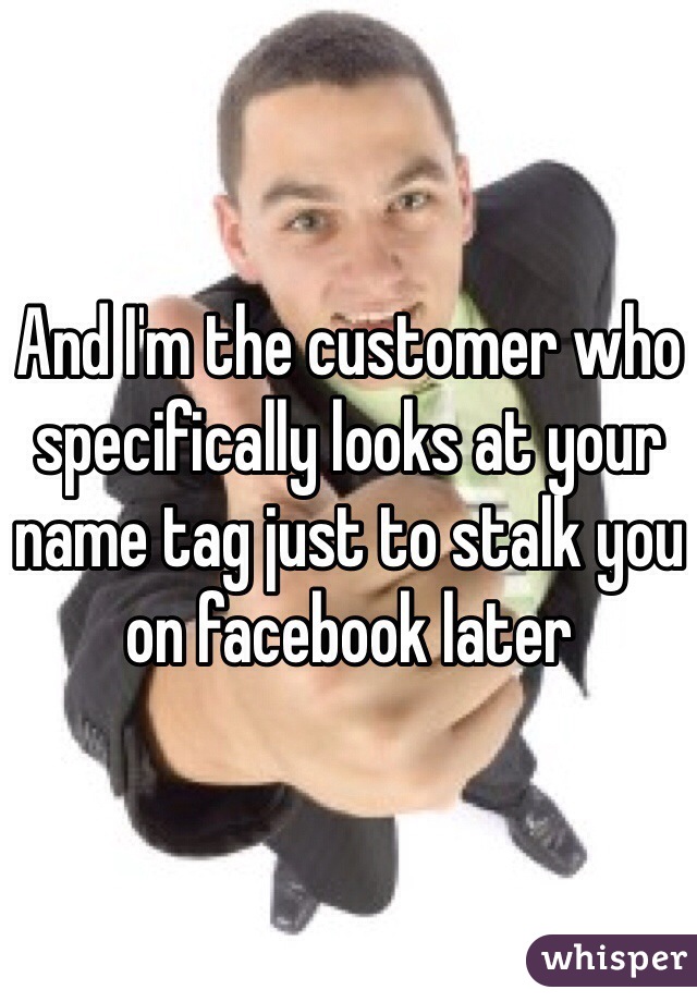 And I'm the customer who specifically looks at your name tag just to stalk you on facebook later