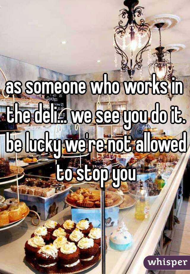 as someone who works in the deli... we see you do it. be lucky we're not allowed to stop you