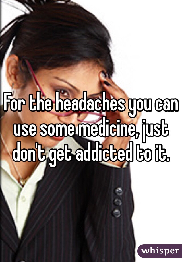 For the headaches you can use some medicine, just don't get addicted to it. 