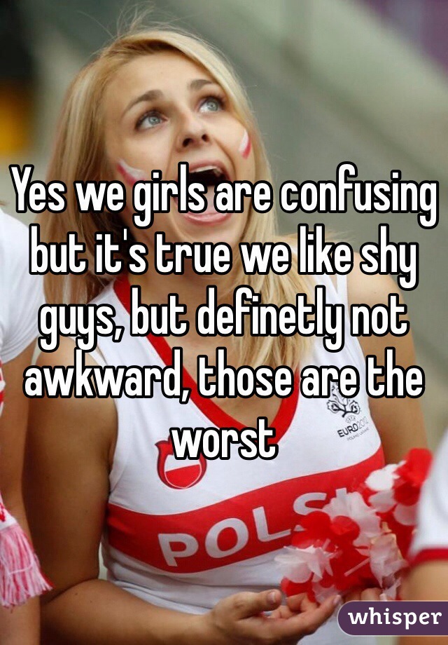 Yes we girls are confusing but it's true we like shy guys, but definetly not awkward, those are the worst