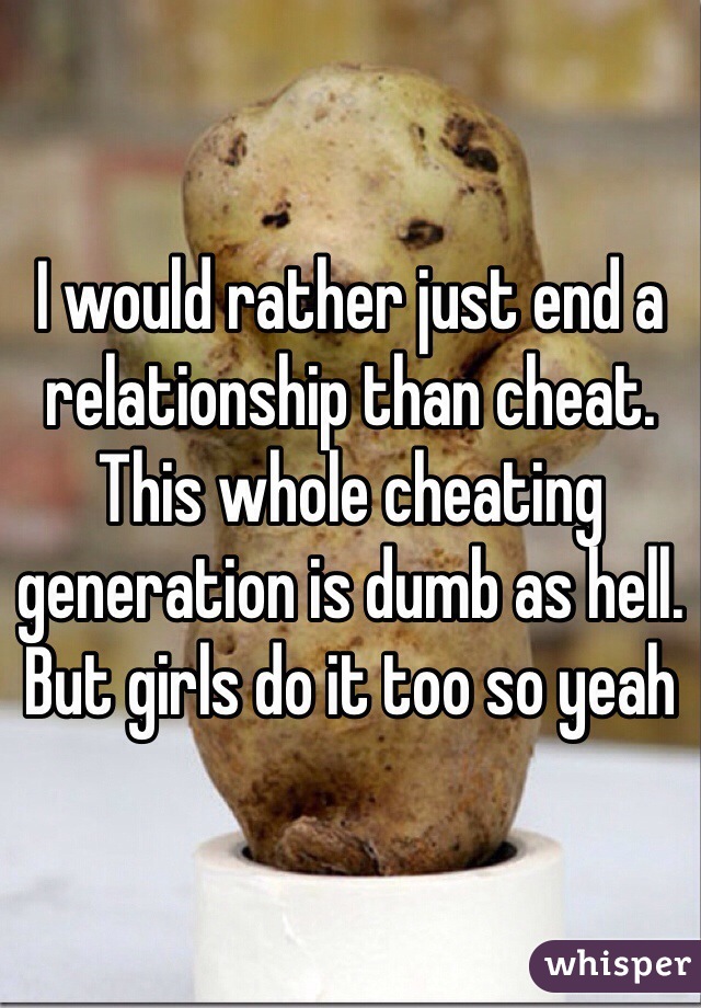 I would rather just end a relationship than cheat. This whole cheating generation is dumb as hell. But girls do it too so yeah