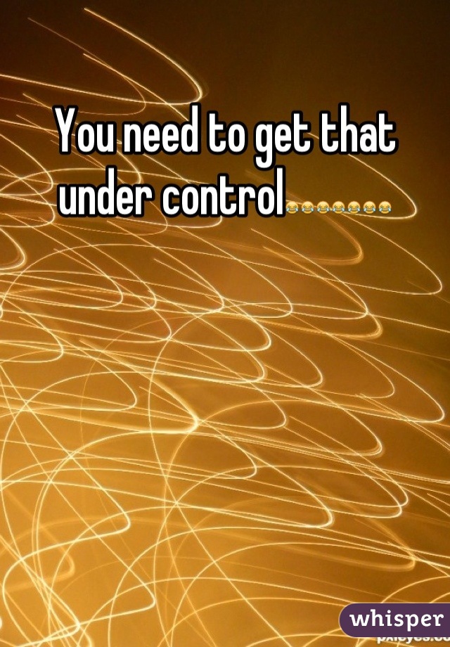 You need to get that under control😂😂😂😂😂😂😂
