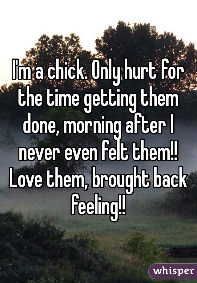 I'm a chick. Only hurt for the time getting them done, morning after I never even felt them!! Love them, brought back feeling!!