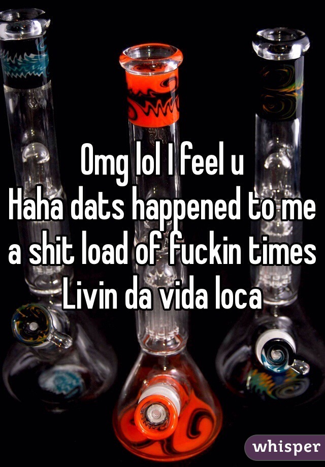 Omg lol I feel u 
Haha dats happened to me a shit load of fuckin times 
Livin da vida loca