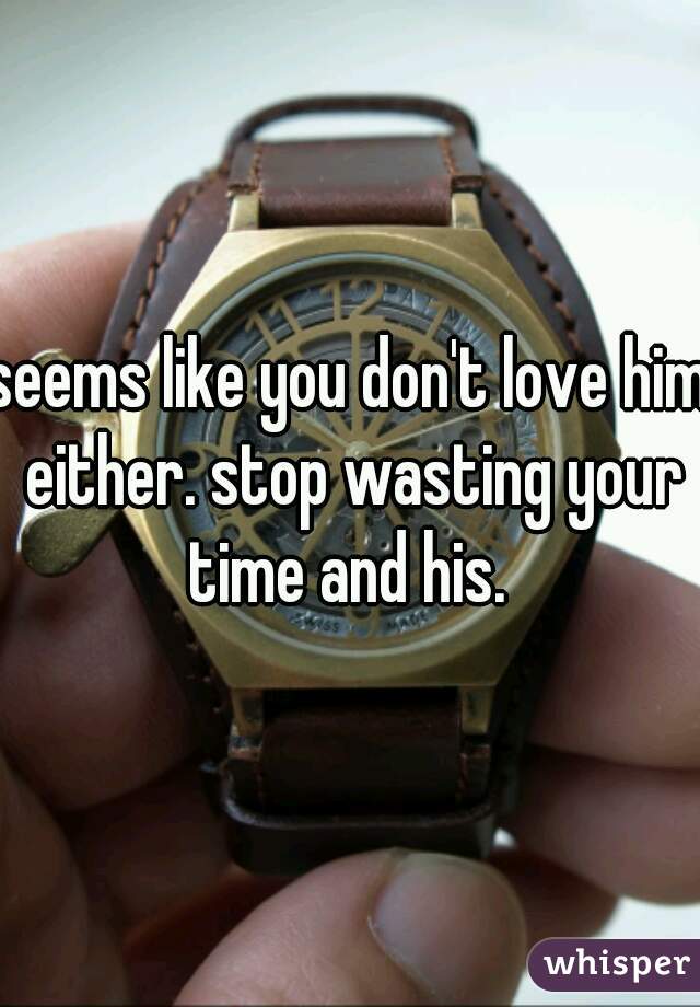 seems like you don't love him either. stop wasting your time and his. 