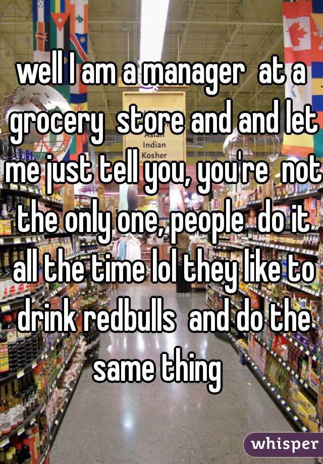 well I am a manager  at a grocery  store and and let me just tell you, you're  not the only one, people  do it all the time lol they like to drink redbulls  and do the same thing  