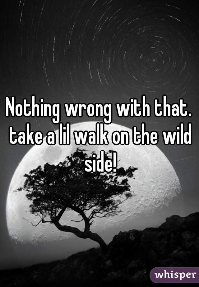 Nothing wrong with that. take a lil walk on the wild side!