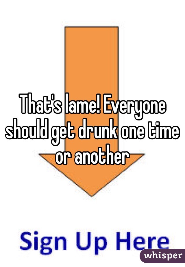That's lame! Everyone should get drunk one time or another