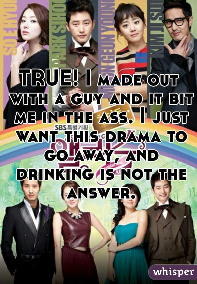 TRUE! I made out with a guy and it bit me in the ass. I just want this drama to go away, and drinking is not the answer.