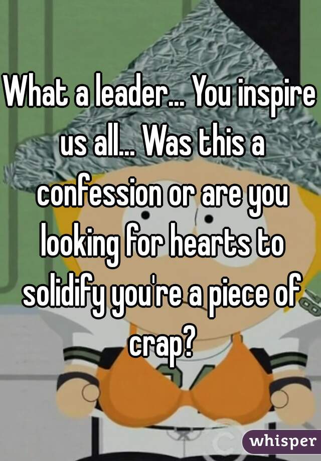 What a leader... You inspire us all... Was this a confession or are you looking for hearts to solidify you're a piece of crap?