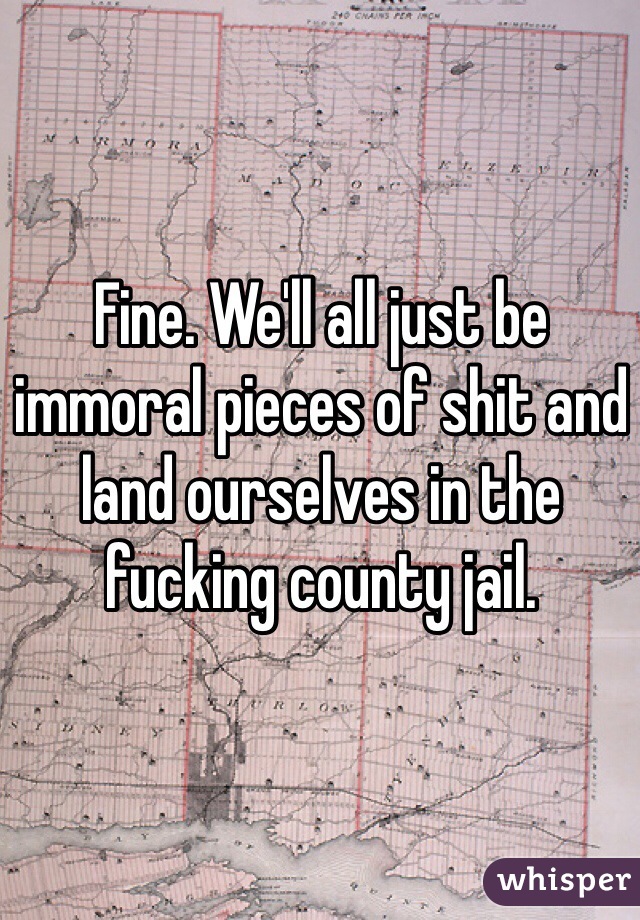 Fine. We'll all just be immoral pieces of shit and land ourselves in the fucking county jail.