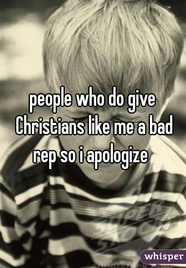 people who do give Christians like me a bad rep so i apologize  