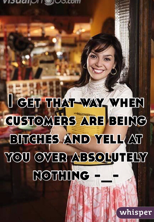 I get that way when customers are being bitches and yell at you over absolutely nothing -_-