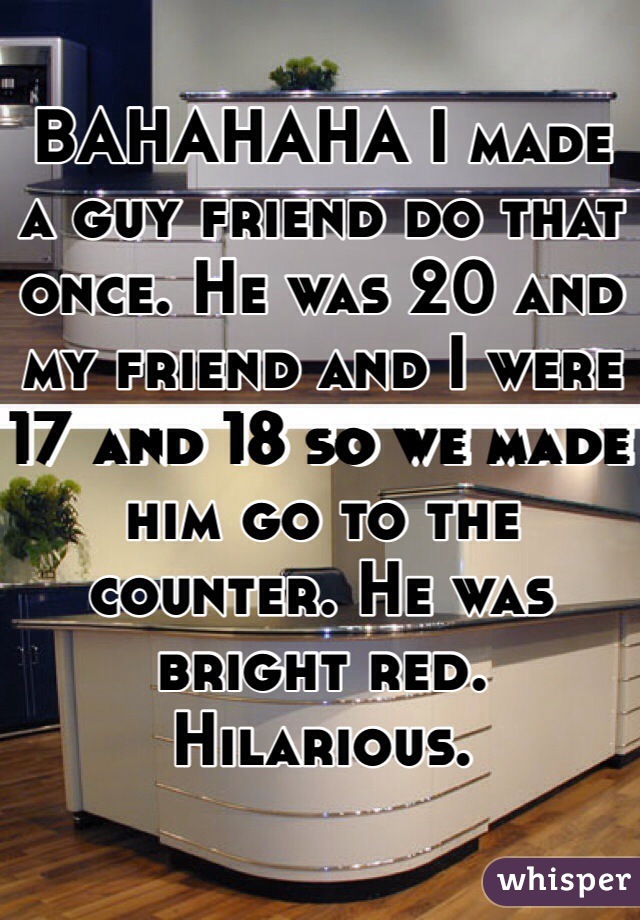 BAHAHAHA I made a guy friend do that once. He was 20 and my friend and I were 17 and 18 so we made him go to the counter. He was bright red. Hilarious. 