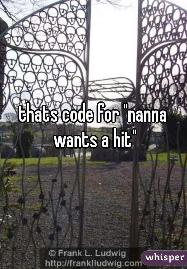 thats code for "nanna wants a hit"