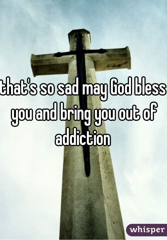 that's so sad may God bless you and bring you out of addiction 