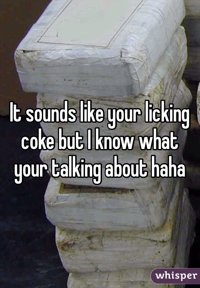 It sounds like your licking coke but I know what your talking about haha 