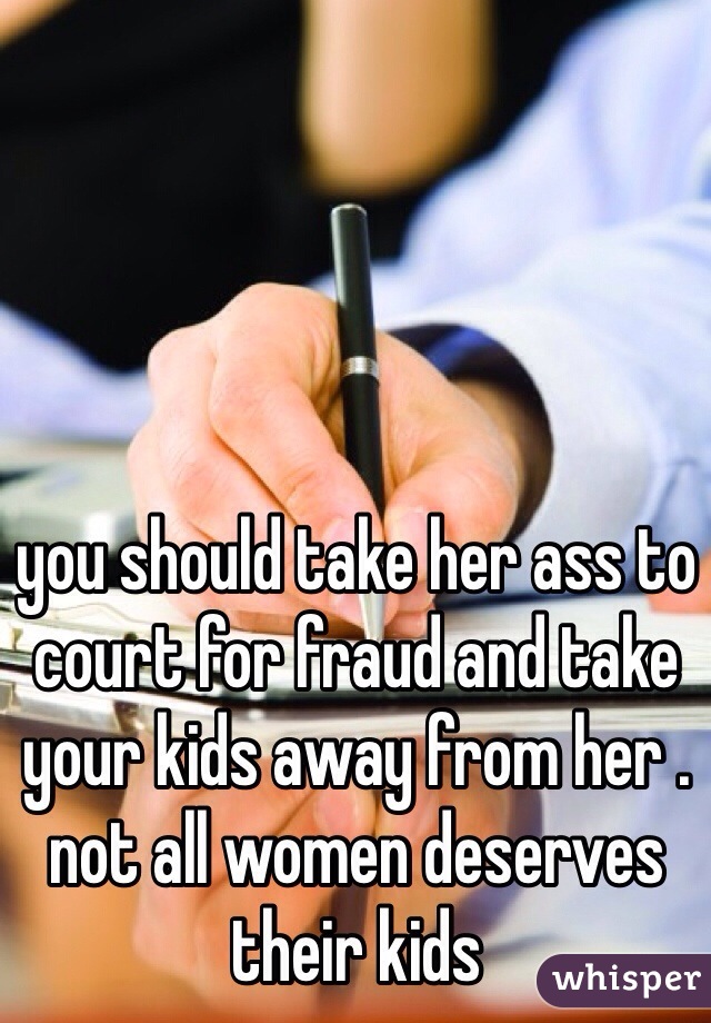you should take her ass to court for fraud and take your kids away from her . not all women deserves their kids 