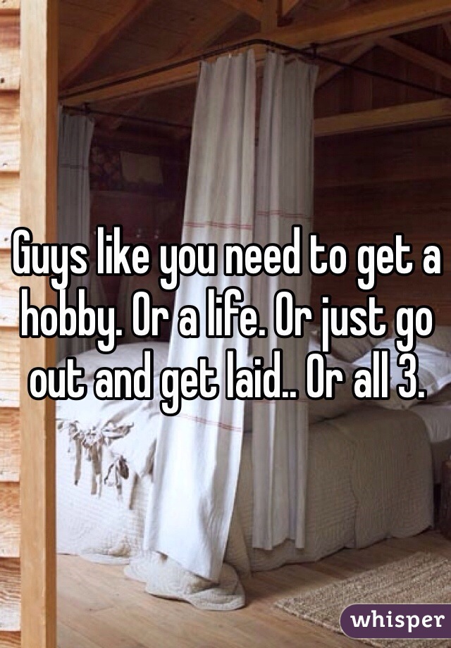 Guys like you need to get a hobby. Or a life. Or just go out and get laid.. Or all 3.