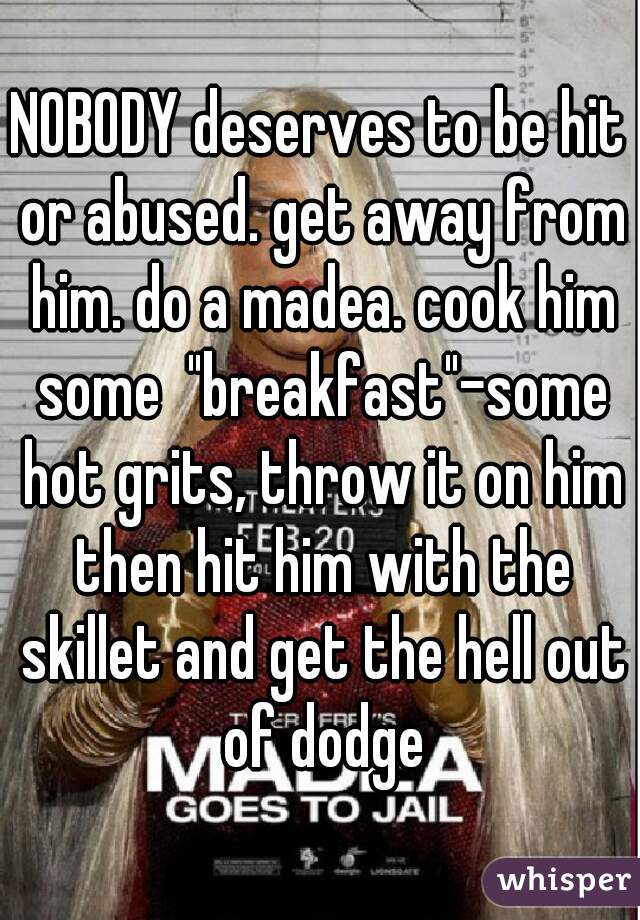 NOBODY deserves to be hit or abused. get away from him. do a madea. cook him some  "breakfast"-some hot grits, throw it on him then hit him with the skillet and get the hell out of dodge