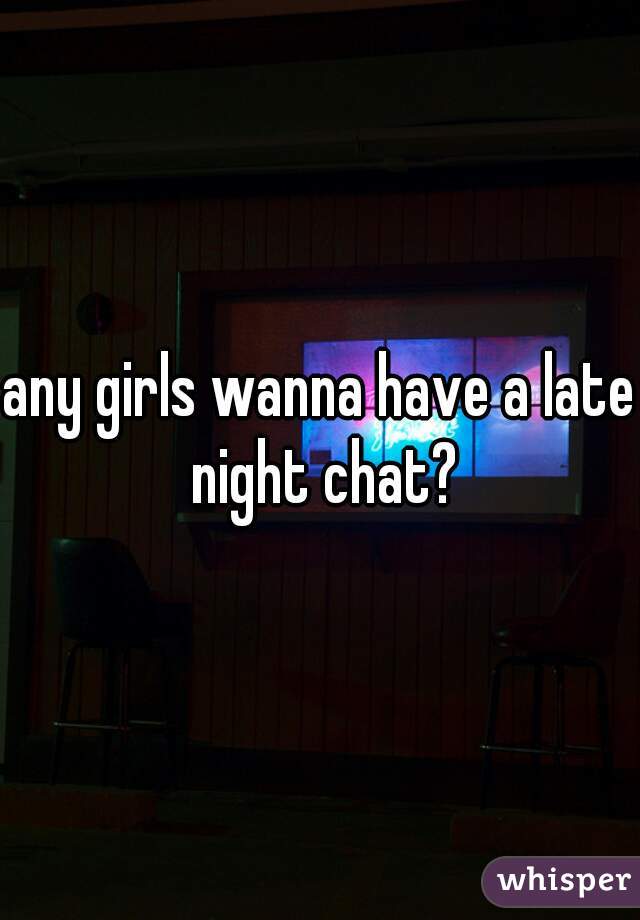 any girls wanna have a late night chat?