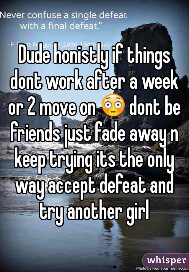 Dude honistly if things dont work after a week or 2 move on 😳 dont be friends just fade away n keep trying its the only way accept defeat and try another girl 