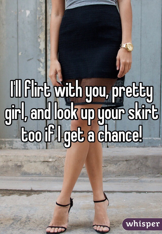 I'll flirt with you, pretty girl, and look up your skirt too if I get a chance!
