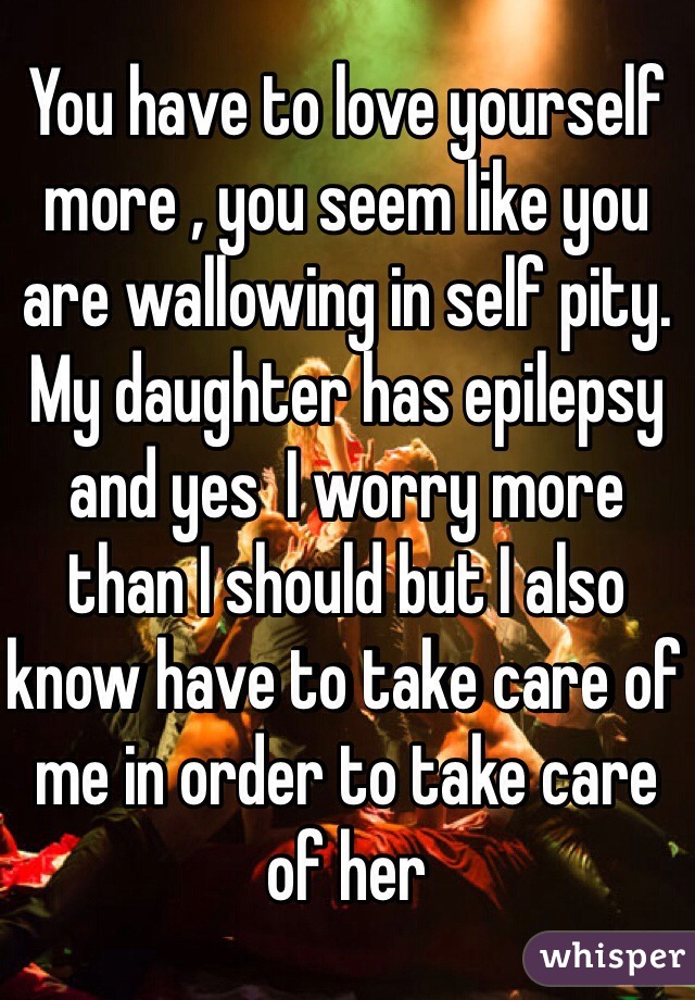 You have to love yourself more , you seem like you are wallowing in self pity. My daughter has epilepsy and yes  I worry more than I should but I also know have to take care of me in order to take care of her
