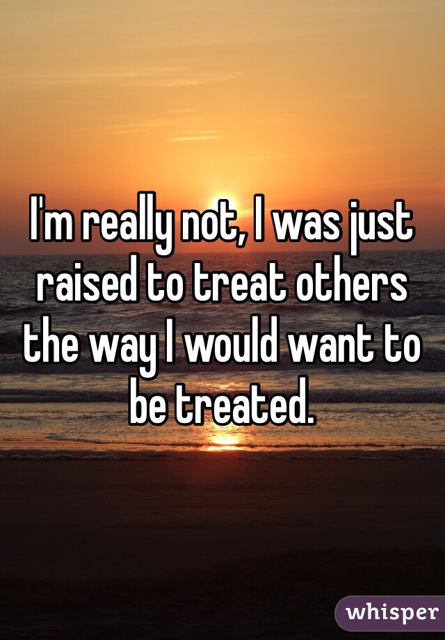 I'm really not, I was just raised to treat others the way I would want to be treated.