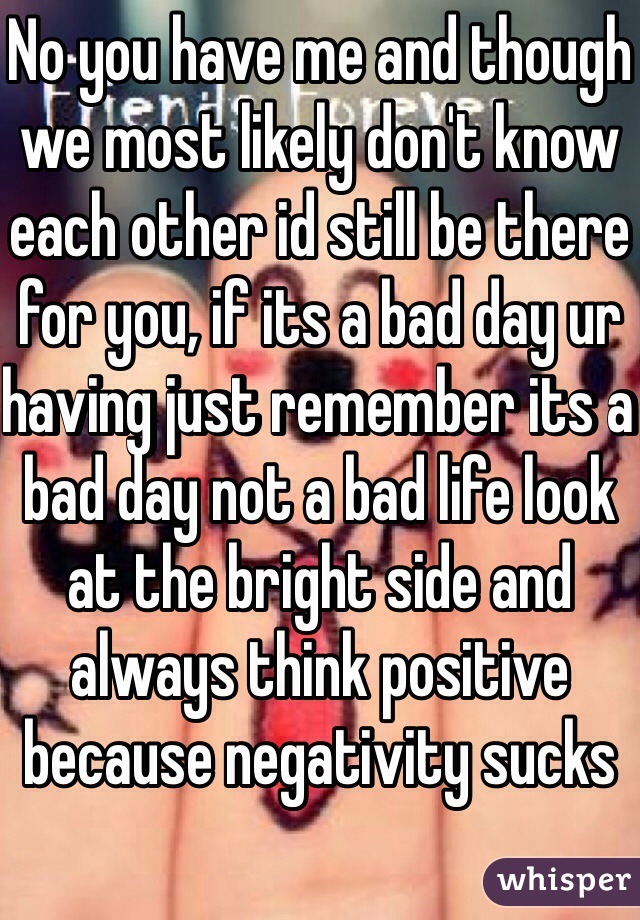 No you have me and though we most likely don't know each other id still be there for you, if its a bad day ur having just remember its a bad day not a bad life look at the bright side and always think positive because negativity sucks 