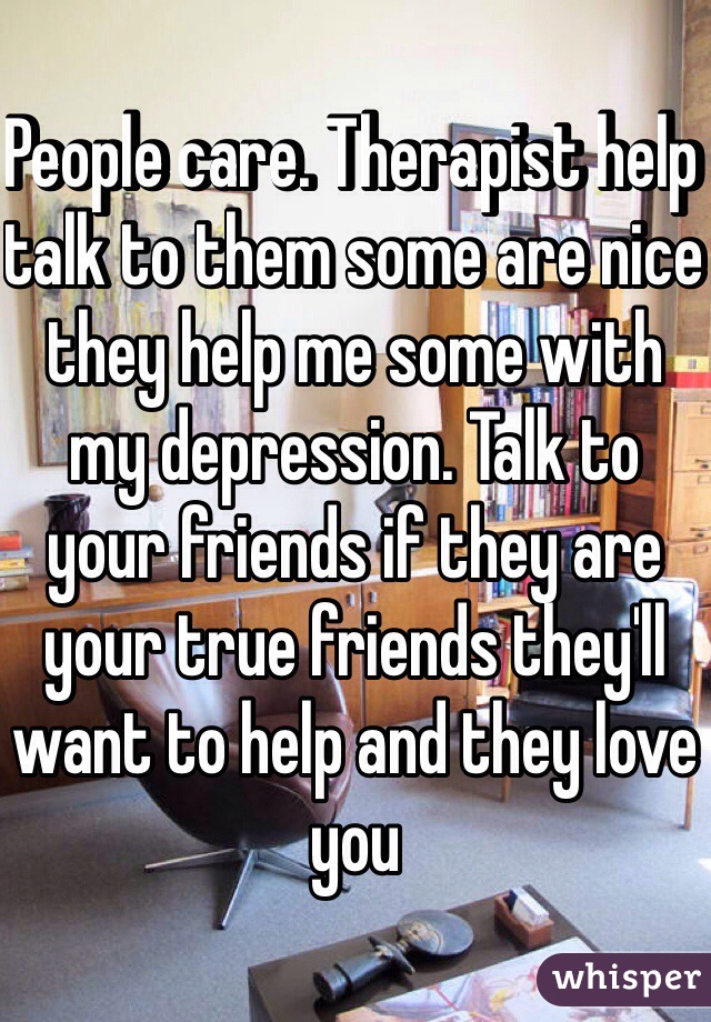 People care. Therapist help talk to them some are nice they help me some with my depression. Talk to your friends if they are your true friends they'll want to help and they love you