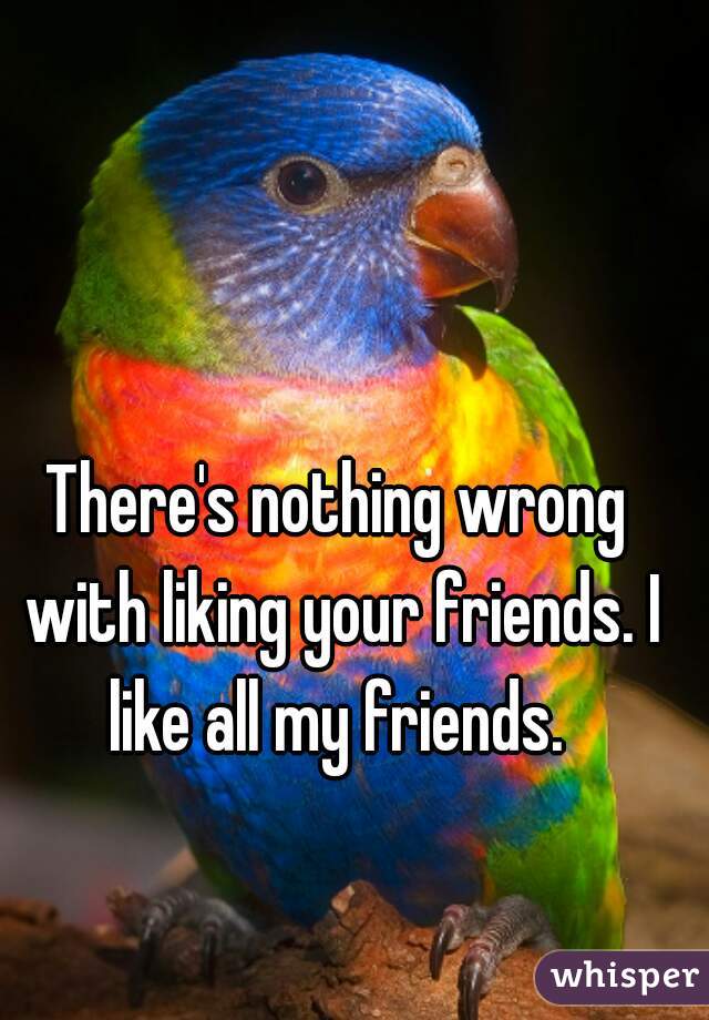There's nothing wrong with liking your friends. I like all my friends. 