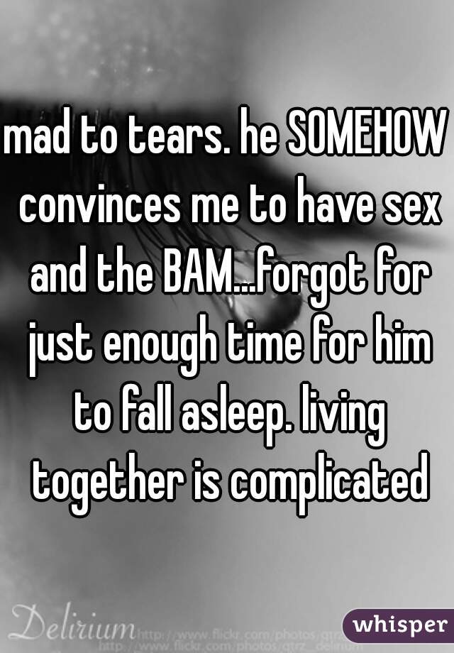 mad to tears. he SOMEHOW convinces me to have sex and the BAM...forgot for just enough time for him to fall asleep. living together is complicated