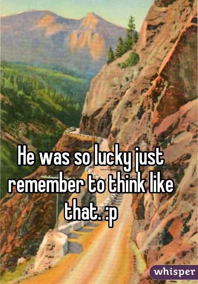 He was so lucky just remember to think like that. :p