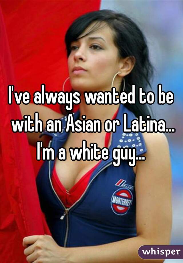 I've always wanted to be with an Asian or Latina... I'm a white guy... 