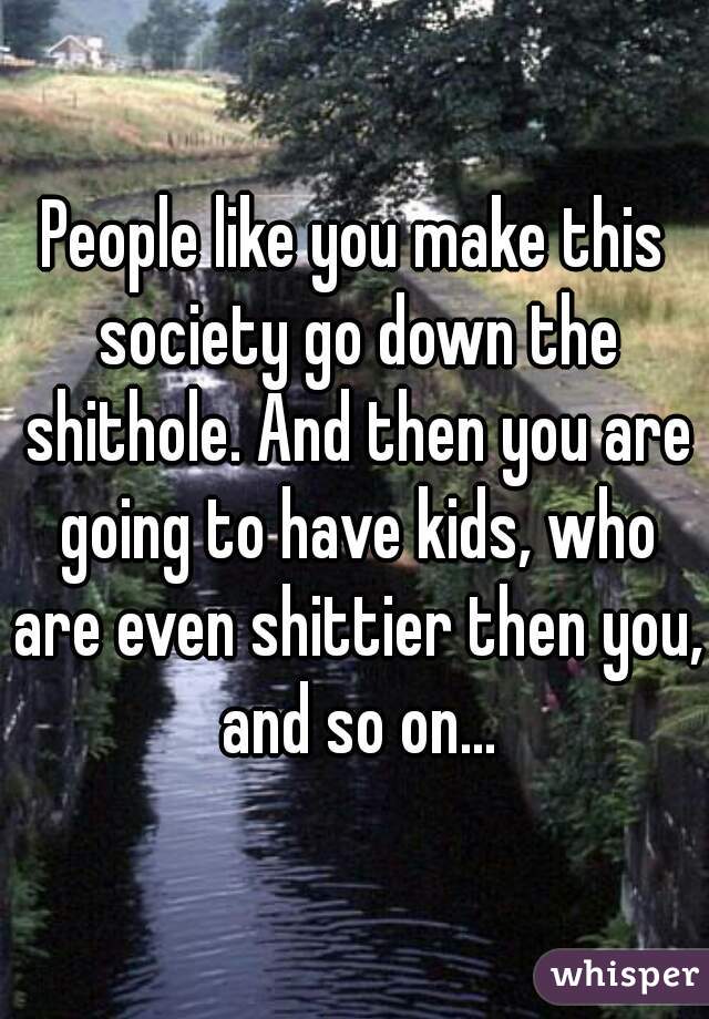 People like you make this society go down the shithole. And then you are going to have kids, who are even shittier then you, and so on...