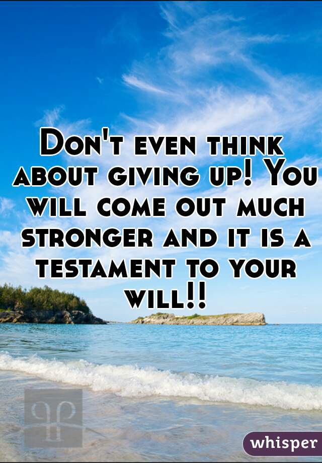 Don't even think about giving up! You will come out much stronger and it is a testament to your will!!