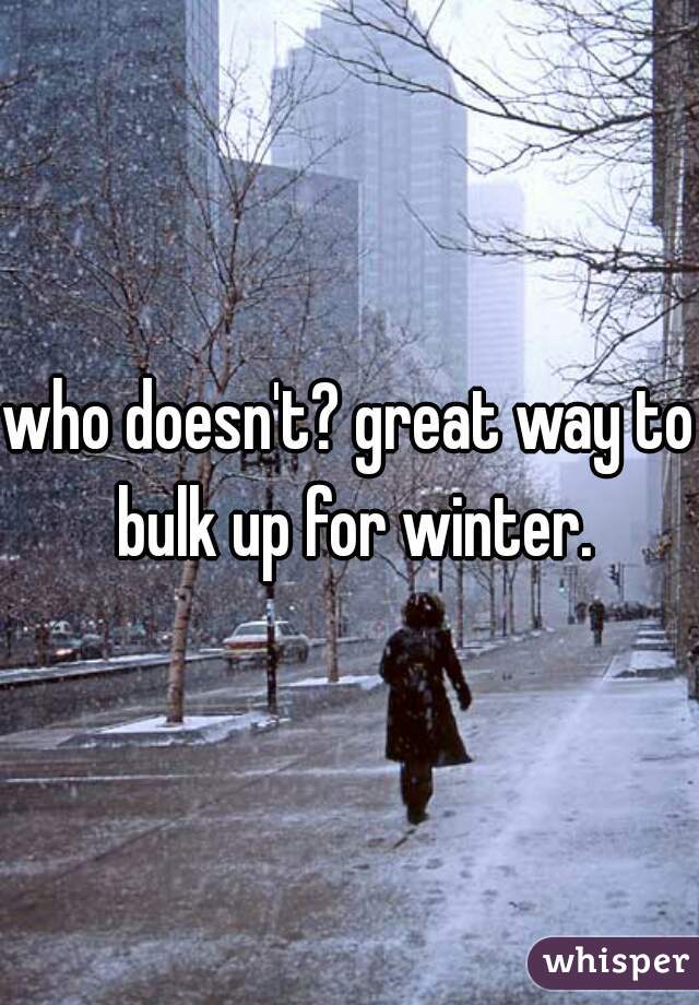 who doesn't? great way to bulk up for winter.