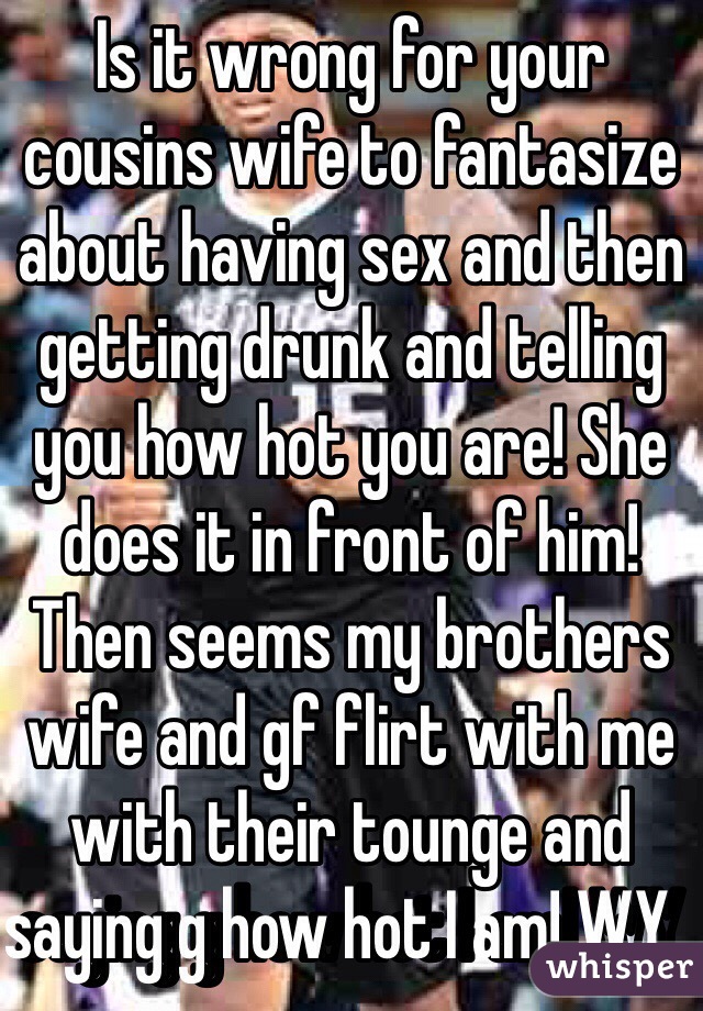 Is it wrong for your cousins wife to fantasize about having sex and then getting drunk and telling you how hot you are! She does it in front of him!  Then seems my brothers wife and gf flirt with me with their tounge and saying g how hot I am! WY        