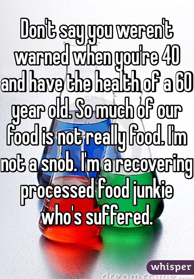 Don't say you weren't warned when you're 40 and have the health of a 60 year old. So much of our food is not really food. I'm not a snob. I'm a recovering processed food junkie who's suffered. 