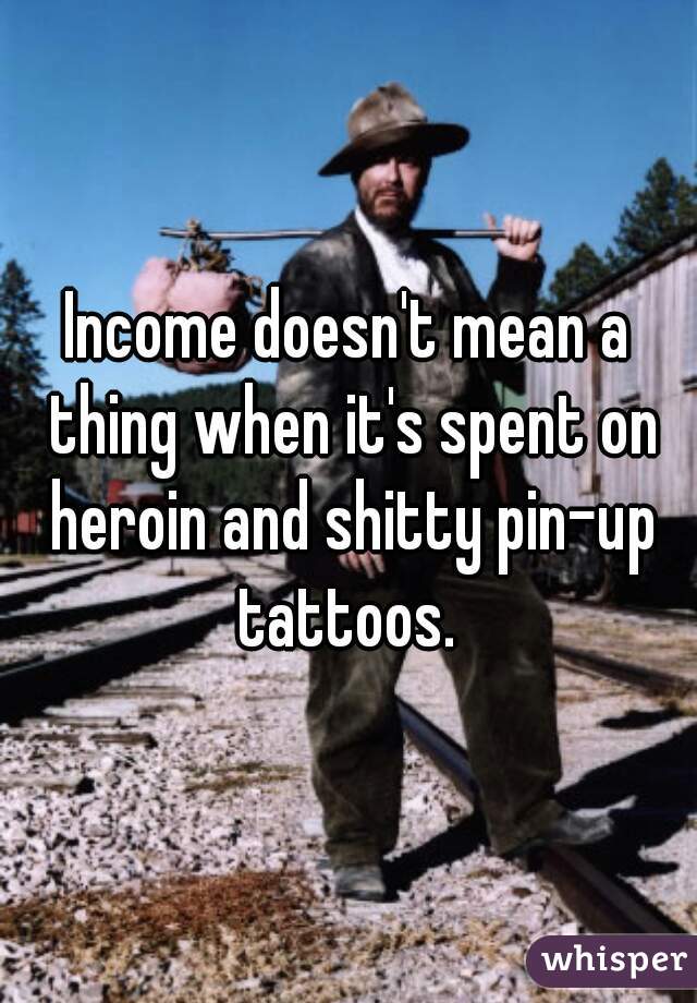 Income doesn't mean a thing when it's spent on heroin and shitty pin-up tattoos. 