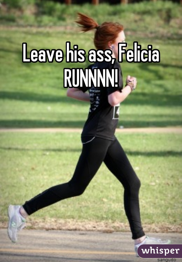 Leave his ass, Felicia RUNNNN!
