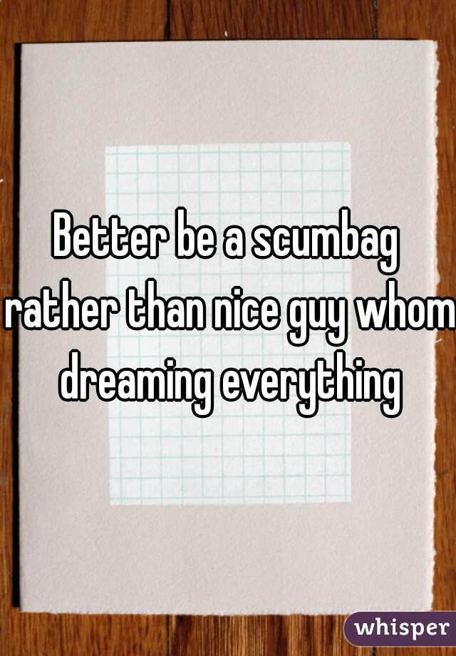 Better be a scumbag rather than nice guy whom dreaming everything