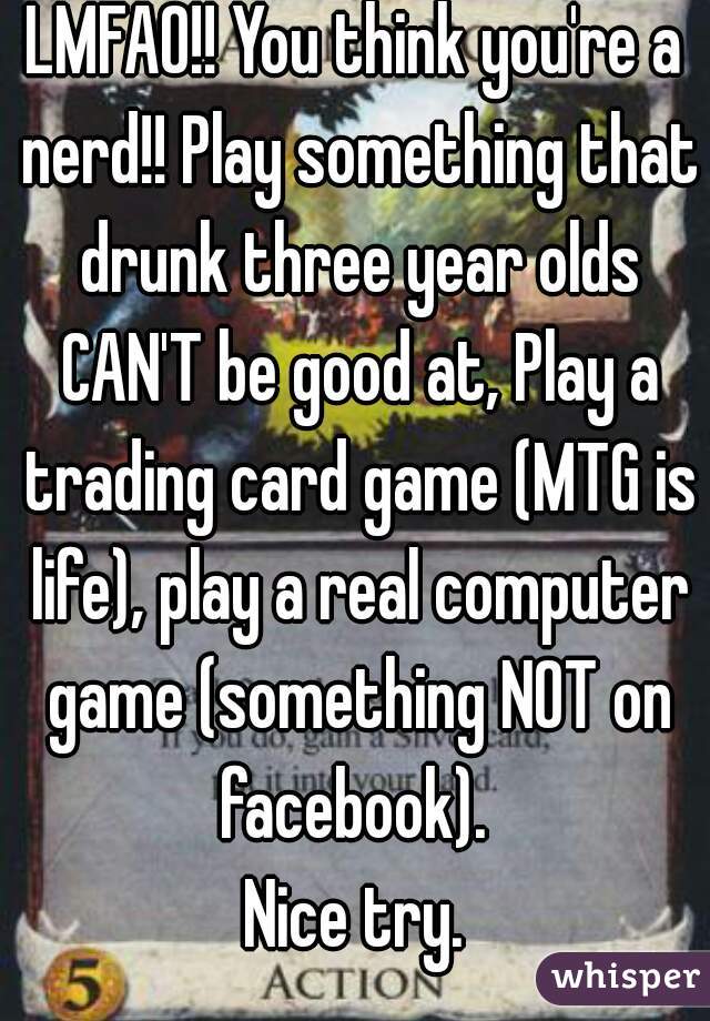 LMFAO!! You think you're a nerd!! Play something that drunk three year olds CAN'T be good at, Play a trading card game (MTG is life), play a real computer game (something NOT on facebook). 

Nice try.