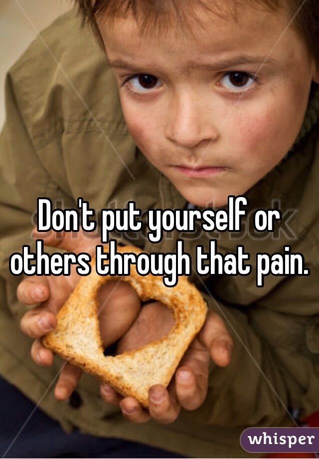 Don't put yourself or others through that pain.