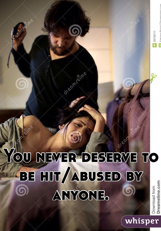 You never deserve to be hit/abused by anyone. 