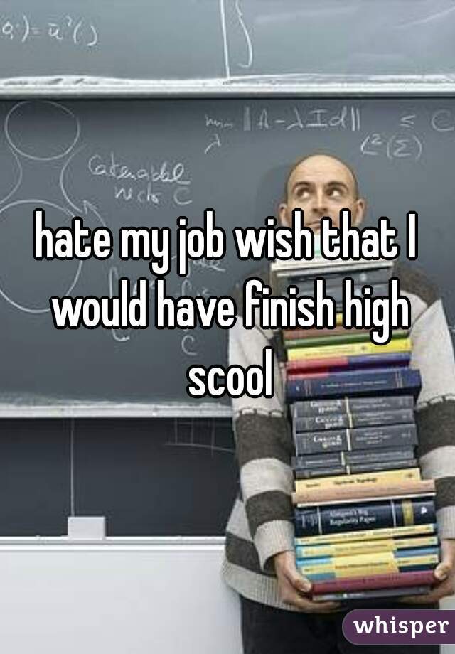 hate my job wish that I would have finish high scool